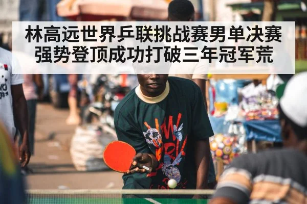 林高远世界乒联挑战赛男单决赛强势登顶成功打破三年冠军荒